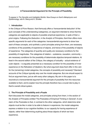 Jessica Leech
1
A Transcendental Argument for the Principle of Possibility
To appear in The Sensible and Intelligible Worlds: New Essays on Kant's Metaphysics and
Epistemology, eds N. Stang and K. Schafer.
1. Introduction
In the Critique of Pure Reason, Kant famously offers a 'transcendental deduction' of the
pure concepts of the understanding (categories), an argument intended to show that the
categories are applicable to objects of possible empirical experience, in spite of their a
priori origins. Following the Deduction, in the Analytic of Principles, Kant then offers more
specific arguments for each of the categories: transcendental arguments to show how
each of these concepts, and synthetic a priori principles arising from them, are necessary
conditions of the possibility of experience of objects, and hence of the possibility of objects
of experience. The categories of quantity and quality are necessary conditions for the
possibility of magnitudes. The categories of relation – substance, causation, community –
are necessary conditions for the possibility of determinate objective temporal relations. At
least in the second edition of the Critique, the category of actuality – actual existence of
outer objects – is arguably presented as a necessary condition for the possibility of inner
experience (in the Refutation of Idealism). But what argument does Kant offer in this vein
for the (remaining) modal categories, the concepts of possibility and necessity? Standard
accounts of the Critique typically skip over the modal categories. But one should expect to
find an argument here, just as with every other category. My aim in this paper is to
reconstruct a transcendental argument for the principle of possibility from the resources
available to Kant, and to explain how the principle therefore has a crucial role to play in
Kant’s overall critical system.
2. The Principle of Possibility and a Puzzle
Kant discusses the modal categories, and principles arising from them, in the section of
the Analytic of Principles entitled 'The Postulates of Empirical Thinking in General'. A core
claim of the Postulates is that, in contrast to the other categories, which determine what
objects must be like in order to be able to feature in experience, the modal categories
express a relation to our cognitive facilities, to our capacity for having experience of
objects, rather than determining anything about those objects of which we have
experience.
 