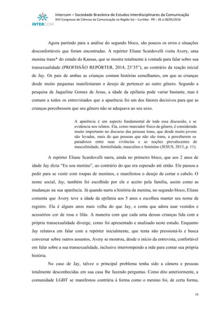  
Intercom – Sociedade Brasileira de Estudos Interdisciplinares da Comunicação 
XVII Congresso de Ciências da Comunicação na Região Sul – Curitiba ­ PR – 26 a 28/05/2016 
 
 
Agora partindo para a análise do segundo bloco, são poucos os erros e situações                           
desconfortáveis que foram encontradas. A repórter Eliane Scardovelli visita Avery, uma                     
menina trans* do estado do Kansas, que se mostra totalmente à vontade para falar sobre sua                               
transexualidade (PROFISSÃO REPÓRTER, 2014, 23’35”), ao contrário da reação inicial                   
de Jay. Os pais de ambas as crianças contam histórias semelhantes, em que as crianças                             
desde muito pequenas manifestaram o desejo de pertencer ao outro gênero. Segundo a                         
pesquisa de Jaqueline Gomes de Jesus, a idade da epifania pode variar bastante, mas é                             
comum a todos os entrevistados que a aparência foi um dos fatores decisivos para que as                               
crianças percebessem que seu gênero não se adequava ao seu sexo. 
 
A aparência é um aspecto fundamental de toda essa discussão, e se                       
evidencia nos relatos. Ela, como marcador físico de gênero, é considerada                     
muito importante no discurso das pessoas trans, que desde muito jovens                     
são levadas, mais do que pessoas que não são trans, a perceberem os                         
paradoxos entre suas vivências e as noções prevalecentes de                 
masculinidade, feminilidade, masculino e feminino (JESUS, 2013, p. 11). 
 
A repórter Eliane Scardovelli narra, ainda no primeiro bloco, que aos 2 anos de                           
idade Jay dizia “Eu sou menino”, ao contrário do que era esperado até então. Ele passou a                                 
pedir para se vestir com roupas de meninos, e manifestou o desejo de cortar o cabelo. O                                 
nome social, Jay, também foi escolhido por ele e aceito pela família, assim como as                             
mudanças na sua aparência. Já quando narra a história da menina, no segundo bloco, Eliane                             
comenta que Avery teve a idade da epifania aos 5 anos e escolheu manter seu nome de                                 
registro. Ela é alguns anos mais velha do que Jay, e conta que adora usar vestidos e                                 
acessórios cor de rosa e lilás. A maneira com que cada uma dessas crianças lida com a                                 
própria transexualidade diverge, como foi apresentado e analisado neste estudo. Enquanto                     
Jay relutava em falar com a repórter inicialmente, que tenta não pressioná­lo e busca                           
conversar sobre outros assuntos, Avery se mostrou, desde o início da entrevista, confortável                         
em falar sobre a sua transexualidade, inclusive interrompendo a mãe para contar sua própria                           
história. 
No caso de Jay, talvez o principal problema tenha sido a câmera e pessoas                           
totalmente desconhecidas em sua casa lhe fazendo perguntas. Como dito anteriormente, a                       
comunidade LGBT se manifestou contrária à forma como o menino foi, de certa forma,                           
10 
 
 