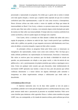  
Intercom – Sociedade Brasileira de Estudos Interdisciplinares da Comunicação 
XVII Congresso de Ciências da Comunicação na Região Sul – Curitiba ­ PR – 26 a 28/05/2016 
 
 
pressionado e representado no programa. Era nítido que o garoto não se sentia à vontade                             
com toda aquela situação, e mesmo que a repórter tenha esperado até que ele se sentisse                               
confortável para falar espontaneamente, a ação foi vista como invasiva e desrespeitosa.                       
Houve diversas críticas nas redes sociais e textos de repúdio em blogs que tratam da                             
transexualidade no Brasil. Com Avery, a câmera e as pessoas nunca antes vistas pareciam                           
convites para falar mais sobre si mesma, e em momento algum existiu hesitação por parte                             
da menina em falar sobre sua transexualidade. O tempo todo ela se mostrou confortável em                             
contar sua história, e não teve pudor algum em interagir com a repórter. 
Com Laerte, talvez a restrição em falar durante o debate não tenha sido com a                             
equipe do programa, as câmeras ou nada do tipo. Aqui é muito possível que o problema                               
tenha sido o público em questão, já que enquanto conversava individualmente com Caco,                         
antes do debate, se mostrou tranquila e segura em falar sobre o assunto. 
As principais críticas ao programa foram pela forma como os transexuais ou                       
transgêneros são representados, muitas vezes como seres exóticos. Não é de hoje que a                           
mídia enfrenta problemas nas representações de homossexuais, bissexuais e transexuais.                   
São vários os motivos para isso acontecer, que vão desde a identidade do veículo em                             
questão, seu posicionamento em relação a esse grupo social, a visão da maioria de seu                             
público­alvo e até o posicionamento do próprio jornalista que realiza a reportagem com o                           
tema. Como em qualquer outro assunto que gera discussões, tratar midiaticamente do                       
movimento LGBT apresenta suas tensões e áreas de risco, pois são pessoas que sofrem                           
violências diariamente e o menor deslize em alguma informação pode aumentar a                       
insegurança ou afetar negativamente crianças e adolescentes que ainda estão se                     
descobrindo. 
 
CONSIDERAÇÕES FINAIS 
A imprensa representa uma via de duas mãos quando se tem em pauta a                           
sexualidade, podendo servir tanto para divulgação positiva e enobrecimento da causa, como                       
pode enraizar ainda mais o preconceito já presente na sociedade brasileira. Pode servir                         
como holofote para denúncias sobre agressões físicas e verbais contra membros do grupo                         
LGBT, mas, em contrapartida, se for tratado de maneira errônea, pode reafirmar que tal ato                             
11 
 
 