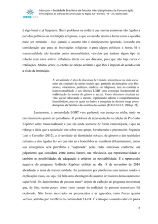  
Intercom – Sociedade Brasileira de Estudos Interdisciplinares da Comunicação 
XVII Congresso de Ciências da Comunicação na Região Sul – Curitiba ­ PR – 26 a 28/05/2016 
 
 
é algo banal e já frequente. Outro problema na mídia é que muitas emissoras são ligadas a                                 
partidos políticos ou instituições religiosas, o que vai moldar muito a forma como a questão                             
pode ser retratada – isso quando o assunto não é simplesmente ignorado. Levando em                           
consideração que para as instituições religiosas e para alguns políticos a homo, bi e                           
transexualidade são tratadas como anormalidades, veículos que tenham algum tipo de                     
relação com estes sofrem influência direta em seu discurso, para que não haja cortes e                             
retaliações. Muitas vezes, os chefes de edição aceitam o que lhes é imposto de acordo com                               
a visão da instituição. 
 
A sexualidade é alvo de discursos de verdade, encontra­se na vida social                       
todo um conjunto de atores sociais que, partindo de princípios e/ou fins                       
morais, educativos, políticos, médicos ou religiosos, tem no combate à                   
homossexualidade e aos direitos LGBT uma estratégia fundamental de                 
reafirmação da norma de gênero e sexual. Esses discursos circulam na                     
vida social reforçando e mesmo legitimando saberes e comportamentos                 
homofóbicos, para os quais inclusive a conquista de direitos surge como                     
disruptura da família e das instituições sociais (FOUCAULT, 2006 p. 21). 
 
Lentamente, a comunidade LGBT vem ganhando seu espaço na mídia, tanto no                       
entretenimento quanto no jornalismo. O problema da representação na edição do Profissão                       
Repórter sobre transexualidade é que ela ainda acontece de forma estereotipada, o que só                           
reforça a ideia que a sociedade tem sobre esse grupo, fortalecendo o preconceito. Segundo                           
Leal e Carvalho (2012), a diversidade de identidades sexuais, de gêneros e das realidades                           
culturais a elas ligadas faz ver que não só a homofobia se manifesta diferentemente, como                             
sua emergência será percebida e “capturada” pelas redes noticiosas conforme um                     
julgamento que considera, entre outros fatores, sua relevância, sua representatividade e                     
também as possibilidades de adequação a critérios de noticiabilidade. E a repercussão                       
negativa do programa Profissão Repórter exibido no dia 18 de novembro de 2014                         
abordando o tema da transexualidade, foi justamente por problemas com termos usados e                         
explicações rasas, ou seja, foi feita uma abordagem do assunto de maneira demasiadamente                         
superficial. Os depoimentos de pessoas trans* depois da exibição do programa mostraram                       
que, de fato, muito pouco desse vasto campo da realidade de pessoas transexuais foi                           
explorado. Não foram mostrados os preconceitos e as agressões, tanto físicas quanto                       
verbais, sofridas por membros da comunidade LGBT. É claro que o assunto estar em pauta                             
12 
 
 