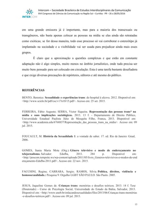  
Intercom – Sociedade Brasileira de Estudos Interdisciplinares da Comunicação 
XVII Congresso de Ciências da Comunicação na Região Sul – Curitiba ­ PR – 26 a 28/05/2016 
 
 
em uma grande emissora já é importante, mas para a maioria dos transexuais ou                           
transgêneros, não basta apenas colocar as pessoas na mídia se elas ainda são retratadas                           
como exóticas; se for dessa maneira, todo esse processo só vai corroborar o estereótipo já                             
implantado na sociedade e a visibilidade vai ser usada para prejudicar ainda mais esses                           
grupos. 
É claro que a aproximação a questões complexas e que estão em constante                         
adaptação não é algo simples, muito menos no âmbito jornalístico, onde tudo precisa ser                           
muito bem pensado para ser colocado em circulação. Esta é uma tarefa bastante desafiadora                           
e que exige diversas precauções de repórteres, editores e até mesmo do público. 
 
 
REFERÊNCIAS 
 
BENTO, Berenice. ​Sexualidade e experiências trans​: do hospital à alcova. 2012. Disponível em:                       
<http://www.scielo.br/pdf/csc/v17n10/15.pdf>. Acesso em: 25 set. 2015. 
 
 
FERREIRA, Fábio Augusto; SERRA, Victor Siqueira. ​Representação das pessoas trans* na                     
mídia e suas implicações sociológicas. ​2013. 13 f. ­ Departamento de Direito Público,                         
Universidade Estadual Paulista Júlio de Mesquita Filho, Franca, 2013. Disponível em:                     
<http://www.academia.edu/6768837/Representação_das_pessoas_trans_na_mídia>. Acesso em: 09       
jul. 2015. 
 
 
FOUCAULT, M. ​História da Sexualidade 1​: a vontade de saber. 17. ed. Rio de Janeiro: Graal,                               
2006. 
 
 
GOMES, Itania Maria Mota (Org.). ​Gênero televisivo e modo de endereçamento no                     
telejornalismo. ​Salvador: Edufba, 2011. 284 p. Disponível em:             
<http://poscom.tempsite.ws/wp­content/uploads/2011/05/livro_Generos­televisivos­e­modos­de­end
ereçamento­Edufba­2011.pdf>. Acesso em: 22 nov. 2015. 
 
 
FACCHINI, Regina; CARRARA, Sergio; RAMOS, Silvia. ​Política, direitos, violência e                 
homossexualidade.: ​Pesquisa 9: Orgulho LGBT SÃO PAULO. São Paulo. 2005. 
 
 
JESUS, Jaqueline Gomes de. ​Crianças trans: memórias e desafios teóricos. ​2013. 14 f. Tese                           
(Doutorado) ­ Curso de Psicologia Social, Universidade do Estado da Bahia, Salvador, 2013.                         
Disponível em: <http://www.uneb.br/enlacandosexualidades/files/2013/06/Crianças­trans­memórias     
­e­desafios­teóricos.pdf>. Acesso em: 09 jul. 2015. 
13 
 
 