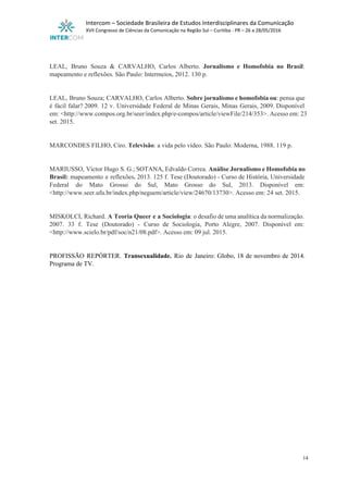  
Intercom – Sociedade Brasileira de Estudos Interdisciplinares da Comunicação 
XVII Congresso de Ciências da Comunicação na Região Sul – Curitiba ­ PR – 26 a 28/05/2016 
 
 
LEAL, Bruno Souza & CARVALHO, Carlos Alberto. ​Jornalismo e Homofobia no Brasil​:                       
mapeamento e reflexões. São Paulo: Intermeios, 2012. 130 p. 
 
 
LEAL, Bruno Souza; CARVALHO, Carlos Alberto. ​Sobre jornalismo e homofobia ou​: pensa que                       
é fácil falar?​ ​2009. 12 v. Universidade Federal de Minas Gerais, Minas Gerais, 2009. Disponível                           
em: <http://www.compos.org.br/seer/index.php/e­compos/article/viewFile/214/353>. Acesso em: 23         
set. 2015.   
 
 
MARCONDES FILHO, Ciro. ​Televisão​: a vida pelo vídeo.​ ​São Paulo: Moderna, 1988. 119 p. 
 
 
MARIUSSO, Victor Hugo S. G.; SOTANA, Edvaldo Correa. ​Análise Jornalismo e Homofobia no                       
Brasil: ​mapeamento e reflexões​. ​2013. 125 f. Tese (Doutorado) ­ Curso de História, Universidade                         
Federal do Mato Grosso do Sul, Mato Grosso do Sul, 2013. Disponível em:                         
<http://www.seer.ufu.br/index.php/neguem/article/view/24670/13730>. Acesso em: 24 set. 2015. 
 
 
MISKOLCI, Richard. ​A Teoria Queer e a Sociologia​: o desafio de uma analítica da normalização.                             
2007. 33 f. Tese (Doutorado) ­ Curso de Sociologia, Porto Alegre, 2007. Disponível em:                           
<http://www.scielo.br/pdf/soc/n21/08.pdf>. Acesso em: 09 jul. 2015. 
 
 
PROFISSÃO REPÓRTER. ​Transexualidade. Rio de Janeiro: Globo, 18 de novembro de 2014.                       
Programa de TV. 
14 
 
 
