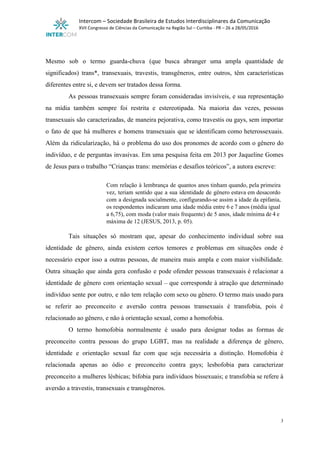  
Intercom – Sociedade Brasileira de Estudos Interdisciplinares da Comunicação 
XVII Congresso de Ciências da Comunicação na Região Sul – Curitiba ­ PR – 26 a 28/05/2016 
 
 
Mesmo sob o termo guarda­chuva (que busca abranger uma ampla quantidade de                       
significados) trans*, transexuais, travestis, transgêneros, entre outros, têm características                 
diferentes entre si, e devem ser tratados dessa forma. 
As pessoas transexuais sempre foram consideradas invisíveis, e sua representação                   
na mídia também sempre foi restrita e estereotipada. Na maioria das vezes, pessoas                         
transexuais são caracterizadas, de maneira pejorativa, como travestis ou gays, sem importar                       
o fato de que há mulheres e homens transexuais que se identificam como heterossexuais.                           
Além da ridicularização, há o problema do uso dos pronomes de acordo com o gênero do                               
indivíduo, e de perguntas invasivas. Em uma pesquisa feita em 2013 por Jaqueline Gomes                           
de Jesus para o trabalho “Crianças trans: memórias e desafios teóricos”, a autora escreve: 
 
Com relação à lembrança de quantos anos tinham quando, pela primeira                     
vez, teriam sentido que a sua identidade de gênero estava em desacordo                       
com a designada socialmente, configurando­se assim a idade da epifania,                   
os respondentes indicaram uma idade média entre 6 e 7 anos (média igual                         
a 6,75), com moda (valor mais frequente) de 5 anos, idade mínima de 4 e                             
máxima de 12 (JESUS, 2013, p. 05). 
 
Tais situações só mostram que, apesar do conhecimento individual sobre sua                     
identidade de gênero, ainda existem certos temores e problemas em situações onde é                         
necessário expor isso a outras pessoas, de maneira mais ampla e com maior visibilidade.                           
Outra situação que ainda gera confusão e pode ofender pessoas transexuais é relacionar a                           
identidade de gênero com orientação sexual – que corresponde à atração que determinado                         
indivíduo sente por outro, e não tem relação com sexo ou gênero. O termo mais usado para                                 
se referir ao preconceito e aversão contra pessoas transexuais é transfobia, pois é                         
relacionado ao gênero, e não à orientação sexual, como a homofobia. 
O termo homofobia normalmente é usado para designar todas as formas de                       
preconceito contra pessoas do grupo LGBT, mas na realidade a diferença de gênero,                         
identidade e orientação sexual faz com que seja necessária a distinção. Homofobia é                         
relacionada apenas ao ódio e preconceito contra gays; lesbofobia para caracterizar                     
preconceito a mulheres lésbicas; bifobia para indivíduos bissexuais; e transfobia se refere à                         
aversão a travestis, transexuais e transgêneros. 
3 
 
 