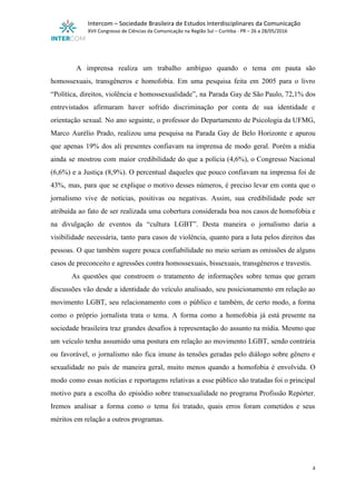  
Intercom – Sociedade Brasileira de Estudos Interdisciplinares da Comunicação 
XVII Congresso de Ciências da Comunicação na Região Sul – Curitiba ­ PR – 26 a 28/05/2016 
 
 
A imprensa realiza um trabalho ambíguo quando o tema em pauta são                       
homossexuais, transgêneros e homofobia. Em uma pesquisa feita em 2005 para o livro                         
“Política, direitos, violência e homossexualidade”, na Parada Gay de São Paulo, 72,1% dos                         
entrevistados afirmaram haver sofrido discriminação por conta de sua identidade e                     
orientação sexual. No ano seguinte, o professor do Departamento de Psicologia da UFMG,                         
Marco Aurélio Prado, realizou uma pesquisa na Parada Gay de Belo Horizonte e apurou                           
que apenas 19% dos ali presentes confiavam na imprensa de modo geral. Porém a mídia                             
ainda se mostrou com maior credibilidade do que a polícia (4,6%), o Congresso Nacional                           
(6,6%) e a Justiça (8,9%). O percentual daqueles que pouco confiavam na imprensa foi de                             
43%, mas, para que se explique o motivo desses números, é preciso levar em conta que o                                 
jornalismo vive de notícias, positivas ou negativas. Assim, sua credibilidade pode ser                       
atribuída ao fato de ser realizada uma cobertura considerada boa nos casos de homofobia e                             
na divulgação de eventos da “cultura LGBT”. Desta maneira o jornalismo daria a                         
visibilidade necessária, tanto para casos de violência, quanto para a luta pelos direitos das                           
pessoas. O que também sugere pouca confiabilidade no meio seriam as omissões de alguns                           
casos de preconceito e agressões contra homossexuais, bissexuais, transgêneros e travestis.  
As questões que constroem o tratamento de informações sobre temas que geram                       
discussões vão desde a identidade do veículo analisado, seu posicionamento em relação ao                         
movimento LGBT, seu relacionamento com o público e também, de certo modo, a forma                           
como o próprio jornalista trata o tema. A forma como a homofobia já está presente na                               
sociedade brasileira traz grandes desafios à representação do assunto na mídia. Mesmo que                         
um veículo tenha assumido uma postura em relação ao movimento LGBT, sendo contrária                         
ou favorável, o jornalismo não fica imune às tensões geradas pelo diálogo sobre gênero e                             
sexualidade no país de maneira geral, muito menos quando a homofobia é envolvida. O                           
modo como essas notícias e reportagens relativas a esse público são tratadas foi o principal                             
motivo para a escolha do episódio sobre transexualidade no programa Profissão Repórter.                       
Iremos analisar a forma como o tema foi tratado, quais erros foram cometidos e seus                             
méritos em relação a outros programas. 
 
 
4 
 
 