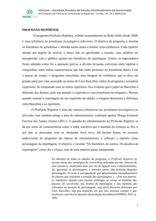  
Intercom – Sociedade Brasileira de Estudos Interdisciplinares da Comunicação 
XVII Congresso de Ciências da Comunicação na Região Sul – Curitiba ­ PR – 26 a 28/05/2016 
 
 
PROFISSÃO REPÓRTER 
O programa Profissão Repórter, exibido semanalmente na Rede Globo desde 2008,                     
é uma referência no jornalismo investigativo televisivo. O objetivo do programa é mostrar                         
os bastidores do jornalismo e abordar temas atuais e muitas vezes polêmicos. Cada repórter                           
aborda um ângulo da notícia, e busca não só aprofundar o assunto, mas também ser                             
transparente com o público quanto aos bastidores da reportagem. Assim, os espectadores                       
ficam sabendo como foi a apuração prévia, a divisão da pauta, conversas entre repórter e                             
cinegrafista, entre outras características que não estão presentes no jornalismo diário. Com                       
o passar do tempo, o programa consolidou uma imagem de referência, que se deve em                             
grande parte por estar associado ao nome de Caco Barcellos, editor do programa e jornalista                             
experiente. Se comparado com os outros repórteres, fica evidente que o papel de Barcellos é                             
diferente dos demais, pela sua posição e experiência com jornalismo investigativo. Mesmo                       
quando assume a reportagem de um segmento da edição, a imagem demonstra a diferença                           
entre Barcellos e os repórteres. 
O Profissão Repórter é uma das maiores referências em jornalismo investigativo na                       
televisão, mas também atinge a área do entretenimento, conforme aponta Thiago Emanoel                       
Ferreira dos Santos Gomes (2011). A questão do entretenimento no Profissão Repórter se                         
dá por meio de características como a linha narrativa que é mantida do começo ao fim, e                                 
por não se preocupar com as chamadas ​hard news​. Da mesma forma, os recursos                           
audiovisuais do programa são típicos do entretenimento, e colocam o repórter como                       
personagem da reportagem. O objetivo é mostrar “Os bastidores da notícia. Os desafios da                           
reportagem”, como diz o ​slogan​, mas de uma maneira quase interpretada.  
 
Na abertura de todas as edições do programa, o ​Profissão Repórter já                       
mostra várias das estratégias do ​storytelling ​utilizadas por ele. Através de                     
uma narrativa, mostrando mais um elo de ligação com o entretenimento,                     
ele apresenta os personagens, e introduz partes das histórias daqueles                   
personagens. O texto é acompanhado por determinados enquadramentos               
de câmera que ressaltam a emoção dos personagens. (...) Em seu interior,                       
os repórteres adotam esta mesma estratégia ao contar as histórias das                     
pessoas ali envolvidas nas frentes de reportagem e eles mesmos são                     
colocados na posição de personagens, seja pelos discursos utilizados por                   
Caco Barcellos, seja por situações em que eles mesmos contam o que                       
aconteceu com eles no decorrer da produção da matéria (GOMES, 2011, p.                       
180). 
5 
 
 