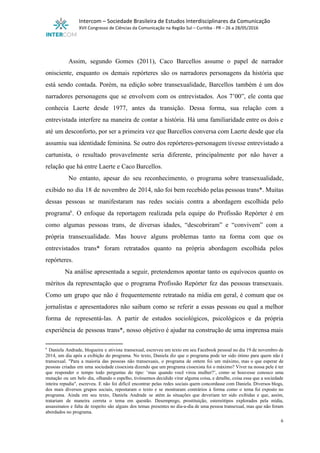  
Intercom – Sociedade Brasileira de Estudos Interdisciplinares da Comunicação 
XVII Congresso de Ciências da Comunicação na Região Sul – Curitiba ­ PR – 26 a 28/05/2016 
 
 
Assim, segundo Gomes (2011), Caco Barcellos assume o papel de narrador                     
onisciente, enquanto os demais repórteres são os narradores personagens da história que                       
está sendo contada. Porém, na edição sobre transexualidade, Barcellos também é um dos                         
narradores personagens que se envolvem com os entrevistados. Aos 7’00”, ele conta que                         
conhecia Laerte desde 1977, antes da transição. Dessa forma, sua relação com a                         
entrevistada interfere na maneira de contar a história. Há uma familiaridade entre os dois e                             
até um desconforto, por ser a primeira vez que Barcellos conversa com Laerte desde que ela                               
assumiu sua identidade feminina. Se outro dos repórteres­personagem tivesse entrevistado a                     
cartunista, o resultado provavelmente seria diferente, principalmente por não haver a                     
relação que há entre Laerte e Caco Barcellos. 
No entanto, apesar do seu reconhecimento, o programa sobre transexualidade,                   
exibido no dia 18 de novembro de 2014, não foi bem recebido pelas pessoas trans*. Muitas                               
dessas pessoas se manifestaram nas redes sociais contra a abordagem escolhida pelo                       
programa . O enfoque da reportagem realizada pela equipe do Profissão Repórter é em                         6
como algumas pessoas trans, de diversas idades, “descobriram” e “convivem” com a                       
própria transexualidade. Mas houve alguns problemas tanto na forma com que os                       
entrevistados trans* foram retratados quanto na própria abordagem escolhida pelos                   
repórteres. 
Na análise apresentada a seguir, pretendemos apontar tanto os equívocos quanto os                       
méritos da representação que o programa Profissão Repórter fez das pessoas transexuais.                       
Como um grupo que não é frequentemente retratado na mídia em geral, é comum que os                               
jornalistas e apresentadores não saibam como se referir a essas pessoas ou qual a melhor                             
forma de representá­las. A partir de estudos sociológicos, psicológicos e da própria                       
experiência de pessoas trans*, nosso objetivo é ajudar na construção de uma imprensa mais                           
6
Daniela Andrade, blogueira e ativista transexual, escreveu um texto em seu Facebook pessoal no dia 19 de novembro de                                       
2014, um dia após a exibição do programa. No texto, Daniela diz que o programa pode ter sido ótimo para quem não é                                             
transexual. "Para a maioria das pessoas não transexuais, o programa de ontem foi um máximo, mas o que esperar de                                       
pessoas criadas em uma sociedade cissexista dizendo que um programa cissexista foi o máximo? ​Viver na nossa pele é ter                                       
que responder o tempo todo perguntas do tipo: ‘mas quando você virou mulher?’, como se houvesse conosco uma                                   
mutação ou um belo dia, olhando o espelho, tivéssemos decidido virar alguma coisa, e detalhe, coisa essa que a sociedade                                       
inteira repudia​", escreveu. E não foi difícil encontrar pelas redes sociais quem concordasse com Daniela. Diversos blogs,                                 
dos mais diversos grupos sociais, repostaram o texto e se mostraram contrários à forma como o tema foi exposto no                                       
programa. Ainda em seu texto, Daniela Andrade se atém às situações que deveriam ter sido exibidas e que, assim,                                     
tratariam de maneira correta o tema em questão. Desemprego, prostituição, estereótipos explorados pela mídia,                           
assassinatos e falta de respeito são alguns dos temas presentes no dia­a­dia de uma pessoa transexual, mas que não foram                                       
abordados no programa. 
6 
 
 