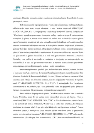  
Intercom – Sociedade Brasileira de Estudos Interdisciplinares da Comunicação 
XVII Congresso de Ciências da Comunicação na Região Sul – Curitiba ­ PR – 26 a 28/05/2016 
 
 
continuam filmando momentos onde o menino se mostra totalmente desconfortável com a                       
presença da câmera.  
Indo mais adiante, o programa usa o recurso de uma animação na tela para fazer a                               
diferenciação entre uma pessoa cissexual e uma pessoa transexual (PROFISSÃO                   
REPÓRTER, 2014, 4’23’’). No programa, a voz em ​off da repórter Danielle Zampollo diz:                           
“Cisgênero é quando a pessoa nasce homem ou mulher e assim se sente. E transgênero ou                               
transexual é quando a pessoa nasce homem ou mulher mas se identifica com o gênero                             
oposto”, enquanto aparece na tela uma animação com a ilustração de um boneco masculino                           
em azul e uma boneca feminina em rosa. A definição foi bastante simplificada, justamente                           
para ser fácil de o público assimilar, e foge de erros habituais como a confusão entre sexo e                                   
gênero. Mas acaba reproduzindo o senso comum de que a cor azul deve ser somente ligada                               
ao que remete ao gênero masculino, e o rosa entra para marcar o feminino. Apesar de                               
limitador, esse padrão é enraizado na sociedade e introjetado em crianças desde seu                         
nascimento, e a ideia de que meninas usam rosa e meninos usam azul são apresentadas                             
como naturais, porém são construções sociais – assim como gênero.  
Outro exemplo dessas questões que, muitas vezes sem intenção, acabam afetando                     
o indivíduo trans*, é a entrevista da repórter Danielle Zampollo com o coordenador do Ibrat                             
(Instituto Brasileiro de Transmasculinidade), Luciano Palhano, um homem transexual. Ela é                     
cautelosa com relação aos pronomes corretos, mas erra ao perguntar “Seu nome de registro,                           
qual é?” (PROFISSÃO REPÓRTER, 2014, 5’26’’). O entrevistado fica visivelmente                   
desconfortável e diz, sorrindo, que “Essa geralmente é uma das perguntas que a gente não                             
faz para pessoas trans. São coisas que a gente prefere deixar para lá”.  
Outra situação do programa é quando Caco Barcelos se encontra com a cartunista                         
Laerte Coutinho, antes de um debate sobre sexualidade em que ela falaria. Caco a                           
questiona (PROFISSÃO REPÓRTER, 2014, 7’14”) se deveria chamar de ​a ou de ​o Laerte,                           
e ela responde em tom de brincadeira, “Como você se sentir mais à vontade. Eu não estou                                 
corrigindo as pessoas, sabe? O que sair, saiu. Não é gafe, não é problema nenhum”. Poucos                               
momentos depois, a narração de Caco Barcelos define homofobia como o “preconceito                       
contra gays, travestis e transexuais” (PROFISSÃO REPÓRTER, 2014, 7’27”), algo que foi                       
extremamente criticado por toda a comunidade LGBT, pois o termo homofobia não é o                           
8 
 
 
