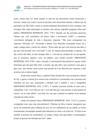  
Intercom – Sociedade Brasileira de Estudos Interdisciplinares da Comunicação 
XVII Congresso de Ciências da Comunicação na Região Sul – Curitiba ­ PR – 26 a 28/05/2016 
 
 
termo correto para ser usado quando se trata de um preconceito contra transexuais e                           
travestis. Ainda com Laerte é possível perceber certo desconforto durante o debate que ela                           
participava em São Paulo. Laerte se mostra totalmente desconfortável com a situação e não                           
consegue falar nada relacionado ao assunto, nem mesmo responder perguntas feitas pelo                       
público (PROFISSÃO REPÓRTER, 2014, 7’36”). Quando um dos presentes questiona                   
“Queria que você comentasse um pouco sobre o movimento LGBT”, a cartunista,                       
visivelmente desligada de toda a discussão, responde: “Não estou conseguindo me                     
expressar. Desculpe, tá?”. Encerrado o debate, Caco Barcellos acompanha Laerte até a                       
saída e indaga sobre o motivo do silêncio. “Posso saber por que você resolveu não falar, o                                 
que que está havendo com você hoje?” e tem, de maneira desconcertada, a resposta, “Eu                             
não resolvi não falar, eu não consegui falar. (...) Eu não sei, acontece de vez em quando,                                 
isso já aconteceu algumas vezes em público, meu cérebro encolhe” (PROFISSÃO                     
REPÓRTER, 2014, 8’06”). Aqui a situação é extremamente desconfortável, porque Laerte                     
demonstra que não quer falar sobre o assunto, que não sabe o que aconteceu e que quer ir                                   
para casa, mas mesmo assim existe uma pressão de Caco Barcelos por respostas e tudo                             
acontece com a câmera ligada. 
Ainda neste mesmo bloco, a repórter Eliane Scardovelli visita novamente a família                       
de Jay, e agora o menino já se mostra mais confortável e acostumado com a presença dos                                 
estranhos em sua casa, começando a interagir com a repórter e com o cinegrafista                           
(PROFISSÃO REPÓRTER, 2014, 11’09”). A repórter conversa sozinha no carro com o                       
cinegrafista, e diz “você olha pro Jay e você não fala que é uma menina, só que quando ele                                     
crescer, vai ser mais difícil”, essa frase fez com que a postura da repórter fosse bastante                               
criticada nas redes sociais. 
Ainda nO primeiro bloco (PROFISSÃO REPÓRTER, 2014, 13’23”) é possível                   
acompanhar mais uma cena desconfortável. Christian da Silva, homem transgênero que                     
inicia seu tratamento para mudança de sexo em um ambulatório da sua cidade, se mostra                             
extremamente incomodado quando uma enfermeira se refere a ele como ela. “Lá fora eu até                             
entendo as pessoas me confundirem, eu sempre corrijo, mas aqui dentro é constrangedor,                         
porque as pessoas são treinadas pra isso”, opina. 
9 
 
 