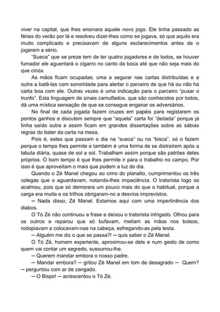 viver na capital, que lhes ensinara aquele novo jogo. Ele tinha passado as
férias do verão por lá e resolveu dizer-lhes como se jogava, só que aquilo era
muito complicado e precisavam de alguns esclarecimentos antes de o
jogarem a sério.
“Sueca” que se preze tem de ter quatro jogadores e de todos, se houver
fumador ele aguentará o cigarro no canto da boca até que não seja mais do
que cinza.
As mãos ficam ocupadas; uma a segurar nas cartas distribuídas e a
outra a batê-las com sonoridade para alertar o parceiro de que há ou não há
carta boa com ele. Outras vezes é uma indicação para o parceiro “puxar o
trunfo”. Esta linguagem de sinais camuflados, que são conhecidos por todos,
dá uma mística sensação de que se consegue enganar os adversários.
No final de cada jogada fazem cruzes em papéis para registarem os
pontos ganhos e discutem sempre que “aquela” carta foi “deitada” porque já
tinha saído outra e assim ficam em grandes dissertações sobre as sábias
regras do bater da carta na mesa.
Pois é, estes que passam o dia na “sueca” ou na “bisca”, só o fazem
porque o tempo lhes permite e também é uma forma de se distraírem após a
labuta diária, quase de sol a sol. Trabalham assim porque são patrões deles
próprios. O bom tempo é que lhes permite ir para o trabalho no campo. Por
isso é que aproveitam o mais que podem a luz do dia.
Quando o Zé Manel chegou ao cimo do planalto, cumprimentou os três
colegas que o aguardavam, notando-lhes impaciência. O tratorista logo os
acalmou, pois que só demorara um pouco mais do que o habitual, porque a
carga era muita e os trilhos obrigaram-no a desvios imprevistos.
─ Nada disso, Zé Manel. Estamos aqui com uma impertinência dos
diabos.
O Tó Zé não continuou a frase e deixou o tratorista intrigado. Olhou para
os outros e reparou que só bufavam, metiam as mãos nos bolsos,
rodopiavam e colocavam-nas na cabeça, esfregando-as pela testa.
─ Alguém me diz o que se passa?! ─ quis saber o Zé Manel.
O Tó Zé, homem experiente, aproximou-se dele e num gesto de como
quem vai contar um segredo, sussurrou-lhe.
─ Querem mandar embora o nosso padre.
─ Mandar embora? ─ gritou Zé Manel em tom de desagrado ─ Quem?
─ perguntou com ar de zangado.
─ O Bispo! ─ acrescentou o Tó Zé.
 