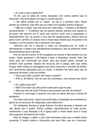 ─ E o que é que o padre fez?
Tó Zé, que já sabia de outras situações com outros padres que lá
estiveram, não teve papas na língua e vai de caluniar.
─ Se calhar andam por aí “saias”. Já não é o primeiro caso. Raios
partam as mulheres, logo têm que se meter com aquelas pobres criaturas.
─ Não sei a razão, mas não deve ser nada disso. ─ ripostou o Zé Manel,
acrescentando: ─ O padreco até me parece doente, sempre com aquele ar
de quem não apanha sol. É certo que convive muito com a população, e
especialmente com os jovens e isso até lhe agradecemos, porque leva-os
para o bom caminho. É preciso tirar a limpo essa história que me parece mal
contada, e se for preciso não o deixamos sair daqui.
Terminou por ali o assunto e cada um empoleirou-se no trator e
atravessaram a aldeia que pacatamente começava a dar os primeiros sinais
de preparativos para o almoço.
Era um dia de Inverno. O frio congelava as carnes e eles sentiam-no nos
ossos. Todos ajudaram o Zé Manel a fazer a descarga, quanto mais não
fosse para dar movimento ao corpo, pois que sendo assim, sempre se
sentiam mais quentes. Depois ele levou-os até à adega, sem que antes
tivesse dado ordens à empregada para levar presunto e enchido de lombo,
com ferramenta adequada para os cortar, e também lhe falou para não se
esquecer de trazer o pão de centeio.
─ Com que então, querem tirar daqui o padre!?
─ Pois é, Zé Manel, não sei que raio aconteceu, mas parece que assim
é.
─ E o padre quer sair?
─ Não! Ouvi dizer que até queria trazer para aqui os pais.
─ Mas que raio de coisa! Porque é que querem que ele vá embora?
Ficaram a resmungar o assunto uns com os outros até que o tempo foi
passando.
Uns dias mais tarde, depois de confirmada a imposição da transferência,
gerou-se um alvoroço de indignação, pela aldeia fora.
Os habitantes devotos à igreja fizeram reuniões secretas e falaram em
não deixar sair o padre. Outros cristãos, especialmente os mais jovens,
reclamaram a sua devoção e fé à Igreja após a vinda deste novo e muito
ativo seguidor da doutrina de Cristo.
Não se chegou a saber o que mais aconteceu para que a ordem fosse
cumprida. O padre aceitou e transmitiu aos seus fiéis, que se o amavam,
 