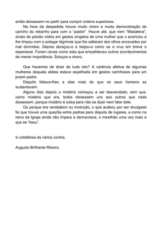então deixassem-no partir para cumprir ordens superiores.
Na hora da despedida houve muito choro e muita demonstração de
carinho do rebanho para com o “pastor”. Houve até, que nem “Madalena”,
sinais de paixão vistos em gestos singelos de uma mulher que o acariciou e
lhe limpou com o polegar lágrimas que lhe saltaram dos olhos encovados por
mal dormidos. Depois abraçou-o e beijou-o como se a cruz em breve o
esperasse. Foram cenas como esta que empalideceu outros acontecimentos
de menor importância. Soluços e choro.
Que havemos de dizer de tudo isto? A carência afetiva de algumas
mulheres daquela aldeia estava espelhada em gestos carinhosos para um
jovem padre.
Daquilo faltava-lhes a elas mais do que os seus homens as
sustentavam.
Alguns dias depois o mistério começou a ser desvendado, sem que,
como mistério que era, todos dissessem uns aos outros que nada
dissessem, porque mistério é coisa para não se dizer nem falar dele.
Ou porque era verdadeiro ou invenção, o que acabou por ser divulgado
foi que houve uma quezília entre padres para disputa de lugares, e como no
reino da Igreja ainda não impera a democracia, o mexilhão uma vez mais é
que se “lixou”.
in coletânea de vários contos.
Augusto Brilhante Ribeiro.
 