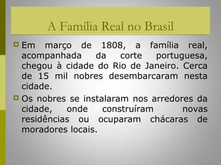 A Família Real no Brasil
 Em março de 1808, a família real,
  acompanhada     da    corte   portuguesa,
  chegou à cidade do Rio de Janeiro. Cerca
  de 15 mil nobres desembarcaram nesta
  cidade.
 Os nobres se instalaram nos arredores da
  cidade,   onde    construíram       novas
  residências ou ocuparam chácaras de
  moradores locais.
 