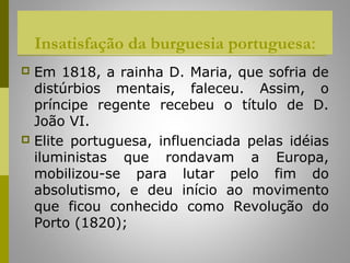 Insatisfação da burguesia portuguesa:
 Em 1818, a rainha D. Maria, que sofria de
  distúrbios mentais, faleceu. Assim, o
  príncipe regente recebeu o título de D.
  João VI.
 Elite portuguesa, influenciada pelas idéias
  iluministas que rondavam a Europa,
  mobilizou-se para lutar pelo fim do
  absolutismo, e deu início ao movimento
  que ficou conhecido como Revolução do
  Porto (1820);
 