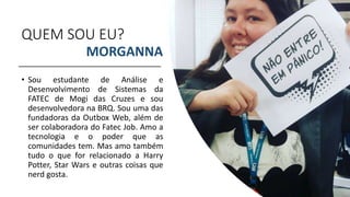 QUEM SOU EU?
• Sou estudante de Análise e
Desenvolvimento de Sistemas da
FATEC de Mogi das Cruzes e sou
desenvolvedora na BRQ. Sou uma das
fundadoras da Outbox Web, além de
ser colaboradora do Fatec Job. Amo a
tecnologia e o poder que as
comunidades tem. Mas amo também
tudo o que for relacionado a Harry
Potter, Star Wars e outras coisas que
nerd gosta.
MORGANNA
 
