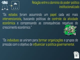 “Os estados foram assumindo um papel cada vez mais
intervencionista, buscando politicas de controle da atividade
econômica e compensando as consequências negativas do
crescimento econômico.”
“Os indivíduos se uniram para formar organizações e grupos de
pressão com o objetivo de inﬂuenciar a politica governamental.
111
Relação entre o domínio do poder politico
institucionalizado
 