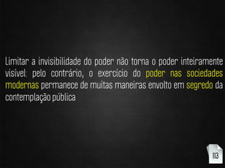 Limitar a invisibilidade do poder não torna o poder inteiramente
visível: pelo contrário, o exercício do poder nas sociedades
modernas permanece de muitas maneiras envolto em segredo da
contemplação pública
113
 