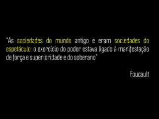 “As sociedades do mundo antigo e eram sociedades do
espetáculo: o exercício do poder estava ligado à manifestação
de força e superioridade e do soberano”
Foucault
 