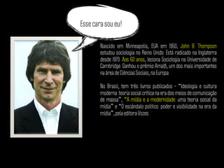 Nascido em Minneapolis, EUA em 1950, John B. Thompson
estudou sociologia no Reino Unido. Está radicado na Inglaterra
desde 1970. Aos 60 anos, leciona Sociologia na Universidade de
Cambridge. Ganhou o prêmio Amalﬁ, um dos mais importantes
na área de Ciências Sociais, na Europa.
No Brasil, tem três livros publicados – “Ideologia e cultura
moderna: teoria social crítica na era dos meios de comunicação
de massa”, “A mídia e a modernidade: uma teoria social da
mídia” e “O escândalo político: poder e visibilidade na era da
mídia”, pela editora Vozes.
Esse cara sou eu!
 
