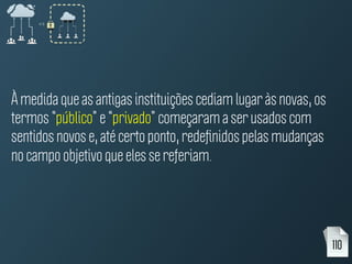 À medida que as antigas instituições cediam lugar às novas, os
termos “público” e “privado” começaram a ser usados com
sentidos novos e, até certo ponto, redeﬁnidos pelas mudanças
no campo objetivo que eles se referiam.
110
 