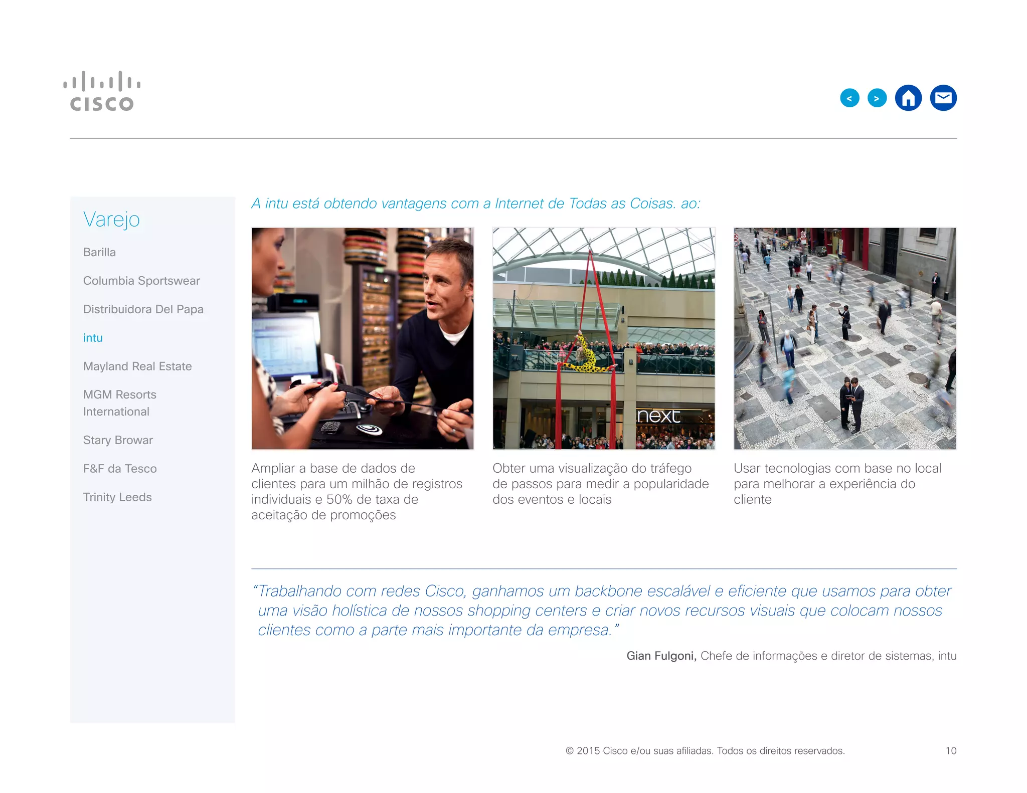 © 2015 Cisco e/ou suas afiliadas. Todos os direitos reservados. 	 10

A intu está obtendo vantagens com a Internet de Todas as Coisas. ao:
Ampliar a base de dados de
clientes para um milhão de registros
individuais e 50% de taxa de
aceitação de promoções
Obter uma visualização do tráfego
de passos para medir a popularidade
dos eventos e locais
Usar tecnologias com base no local
para melhorar a experiência do
cliente
“Trabalhando com redes Cisco, ganhamos um backbone escalável e eficiente que usamos para obter
uma visão holística de nossos shopping centers e criar novos recursos visuais que colocam nossos
clientes como a parte mais importante da empresa.”
Gian Fulgoni, Chefe de informações e diretor de sistemas, intu
Varejo
Barilla
Columbia Sportswear
Distribuidora Del Papa
intu
Mayland Real Estate
MGM Resorts
International
Stary Browar
FF da Tesco
Trinity Leeds
 