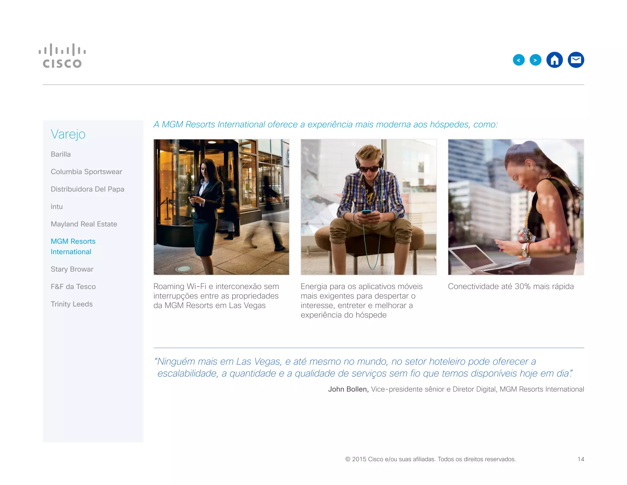 © 2015 Cisco e/ou suas afiliadas. Todos os direitos reservados. 	 14

A MGM Resorts International oferece a experiência mais moderna aos hóspedes, como:
Roaming Wi-Fi e interconexão sem
interrupções entre as propriedades
da MGM Resorts em Las Vegas
Energia para os aplicativos móveis
mais exigentes para despertar o
interesse, entreter e melhorar a
experiência do hóspede
Conectividade até 30% mais rápida
“Ninguém mais em Las Vegas, e até mesmo no mundo, no setor hoteleiro pode oferecer a
escalabilidade, a quantidade e a qualidade de serviços sem fio que temos disponíveis hoje em dia”.
John Bollen, Vice-presidente sênior e Diretor Digital, MGM Resorts International
Varejo
Barilla
Columbia Sportswear
Distribuidora Del Papa
intu
Mayland Real Estate
MGM Resorts
International
Stary Browar
FF da Tesco
Trinity Leeds
 
