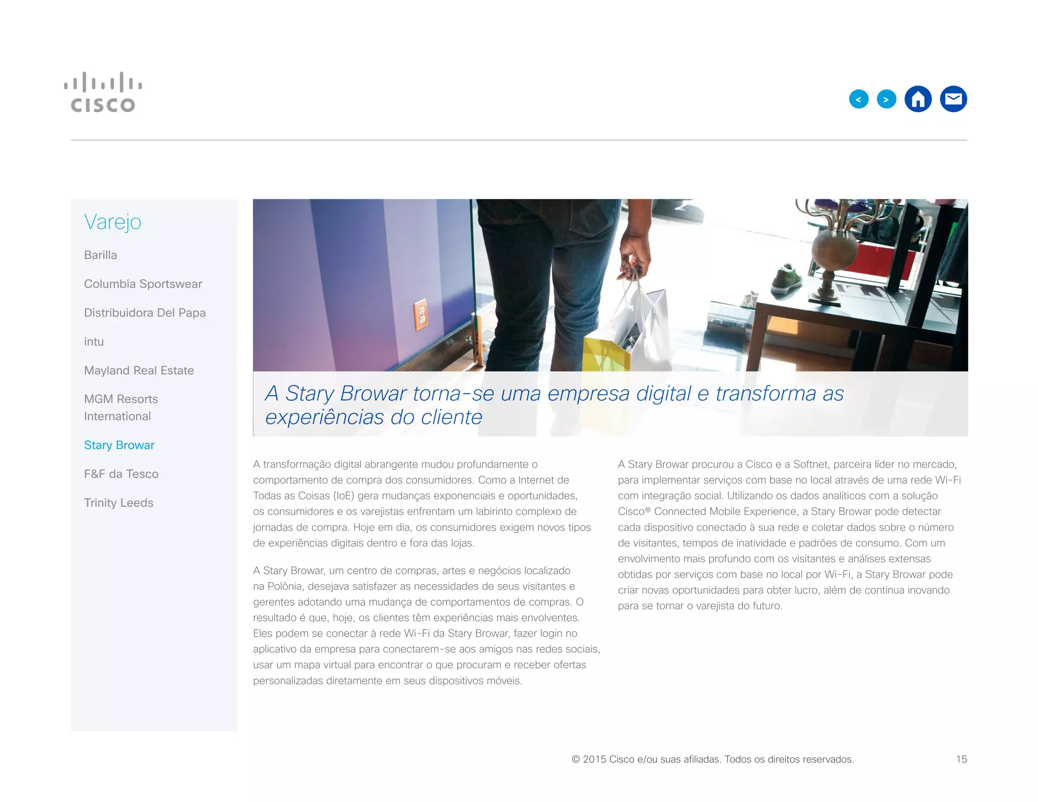 © 2015 Cisco e/ou suas afiliadas. Todos os direitos reservados. 	 15

Varejo
Barilla
Columbia Sportswear
Distribuidora Del Papa
intu
Mayland Real Estate
MGM Resorts
International
Stary Browar
FF da Tesco
Trinity Leeds
A transformação digital abrangente mudou profundamente o
comportamento de compra dos consumidores. Como a Internet de
Todas as Coisas (IoE) gera mudanças exponenciais e oportunidades,
os consumidores e os varejistas enfrentam um labirinto complexo de
jornadas de compra. Hoje em dia, os consumidores exigem novos tipos
de experiências digitais dentro e fora das lojas.
A Stary Browar, um centro de compras, artes e negócios localizado
na Polônia, desejava satisfazer as necessidades de seus visitantes e
gerentes adotando uma mudança de comportamentos de compras. O
resultado é que, hoje, os clientes têm experiências mais envolventes.
Eles podem se conectar à rede Wi-Fi da Stary Browar, fazer login no
aplicativo da empresa para conectarem-se aos amigos nas redes sociais,
usar um mapa virtual para encontrar o que procuram e receber ofertas
personalizadas diretamente em seus dispositivos móveis.
A Stary Browar procurou a Cisco e a Softnet, parceira líder no mercado,
para implementar serviços com base no local através de uma rede Wi-Fi
com integração social. Utilizando os dados analíticos com a solução
Cisco® Connected Mobile Experience, a Stary Browar pode detectar
cada dispositivo conectado à sua rede e coletar dados sobre o número
de visitantes, tempos de inatividade e padrões de consumo. Com um
envolvimento mais profundo com os visitantes e análises extensas
obtidas por serviços com base no local por Wi-Fi, a Stary Browar pode
criar novas oportunidades para obter lucro, além de continua inovando
para se tornar o varejista do futuro.
A Stary Browar torna-se uma empresa digital e transforma as
experiências do cliente
 