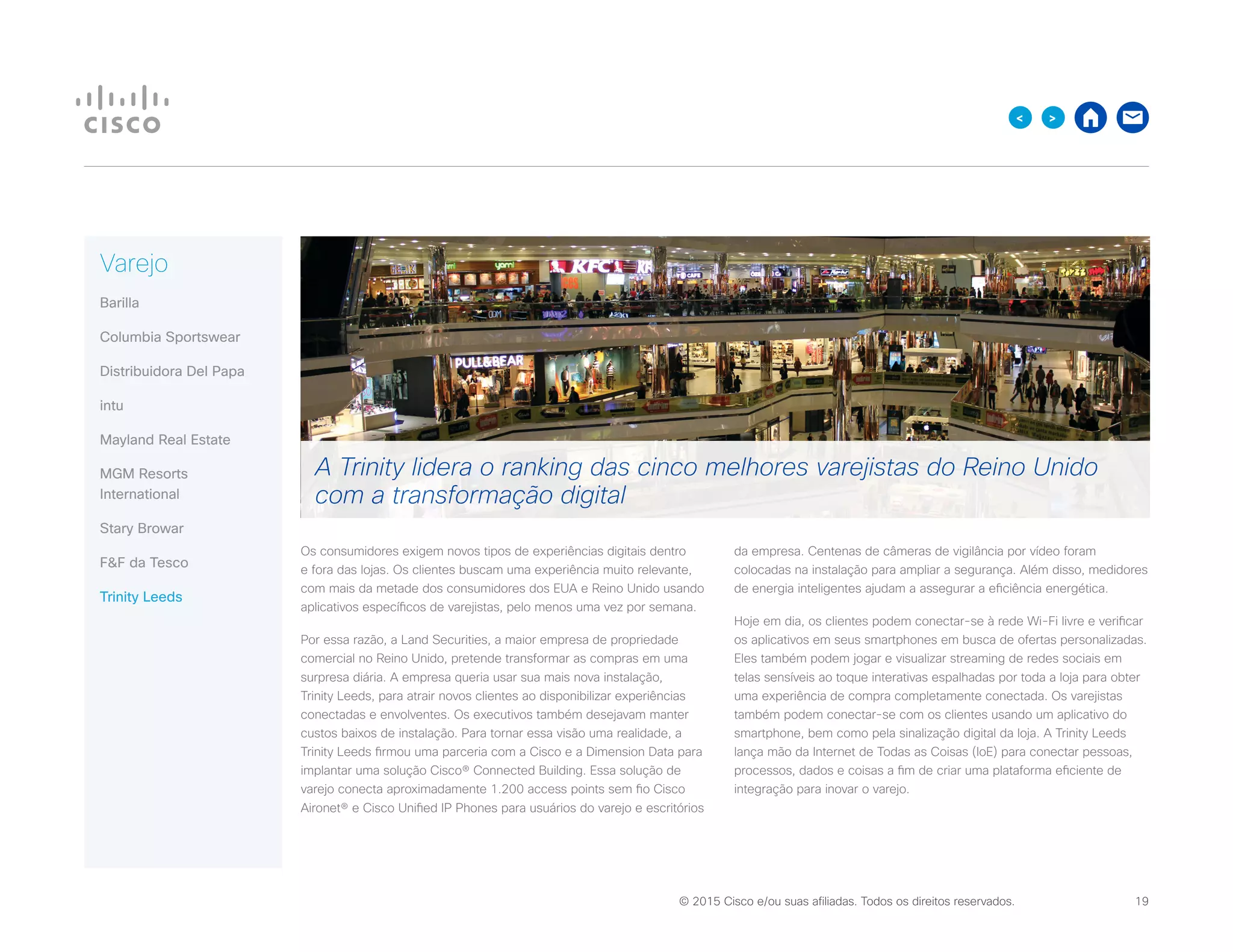 © 2015 Cisco e/ou suas afiliadas. Todos os direitos reservados. 	 19

Varejo
Barilla
Columbia Sportswear
Distribuidora Del Papa
intu
Mayland Real Estate
MGM Resorts
International
Stary Browar
FF da Tesco
Trinity Leeds
Os consumidores exigem novos tipos de experiências digitais dentro
e fora das lojas. Os clientes buscam uma experiência muito relevante,
com mais da metade dos consumidores dos EUA e Reino Unido usando
aplicativos específicos de varejistas, pelo menos uma vez por semana.
Por essa razão, a Land Securities, a maior empresa de propriedade
comercial no Reino Unido, pretende transformar as compras em uma
surpresa diária. A empresa queria usar sua mais nova instalação,
Trinity Leeds, para atrair novos clientes ao disponibilizar experiências
conectadas e envolventes. Os executivos também desejavam manter
custos baixos de instalação. Para tornar essa visão uma realidade, a
Trinity Leeds firmou uma parceria com a Cisco e a Dimension Data para
implantar uma solução Cisco® Connected Building. Essa solução de
varejo conecta aproximadamente 1.200 access points sem fio Cisco
Aironet® e Cisco Unified IP Phones para usuários do varejo e escritórios
da empresa. Centenas de câmeras de vigilância por vídeo foram
colocadas na instalação para ampliar a segurança. Além disso, medidores
de energia inteligentes ajudam a assegurar a eficiência energética.
Hoje em dia, os clientes podem conectar-se à rede Wi-Fi livre e verificar
os aplicativos em seus smartphones em busca de ofertas personalizadas.
Eles também podem jogar e visualizar streaming de redes sociais em
telas sensíveis ao toque interativas espalhadas por toda a loja para obter
uma experiência de compra completamente conectada. Os varejistas
também podem conectar-se com os clientes usando um aplicativo do
smartphone, bem como pela sinalização digital da loja. A Trinity Leeds
lança mão da Internet de Todas as Coisas (IoE) para conectar pessoas,
processos, dados e coisas a fim de criar uma plataforma eficiente de
integração para inovar o varejo.
A Trinity lidera o ranking das cinco melhores varejistas do Reino Unido
com a transformação digital
 