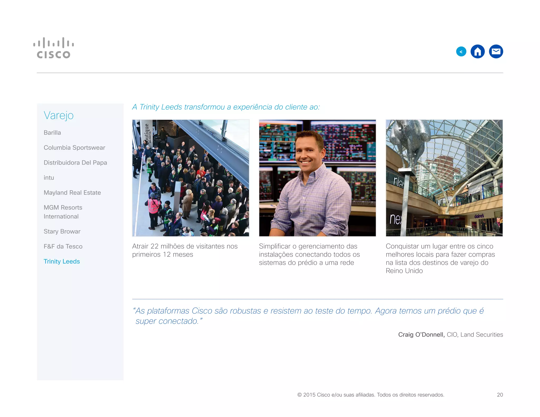 © 2015 Cisco e/ou suas afiliadas. Todos os direitos reservados. 	 20

A Trinity Leeds transformou a experiência do cliente ao:
Atrair 22 milhões de visitantes nos
primeiros 12 meses
Simplificar o gerenciamento das
instalações conectando todos os
sistemas do prédio a uma rede
Conquistar um lugar entre os cinco
melhores locais para fazer compras
na lista dos destinos de varejo do
Reino Unido
“As plataformas Cisco são robustas e resistem ao teste do tempo. Agora temos um prédio que é
super conectado.”
Craig O'Donnell, CIO, Land Securities
Varejo
Barilla
Columbia Sportswear
Distribuidora Del Papa
intu
Mayland Real Estate
MGM Resorts
International
Stary Browar
FF da Tesco
Trinity Leeds
 