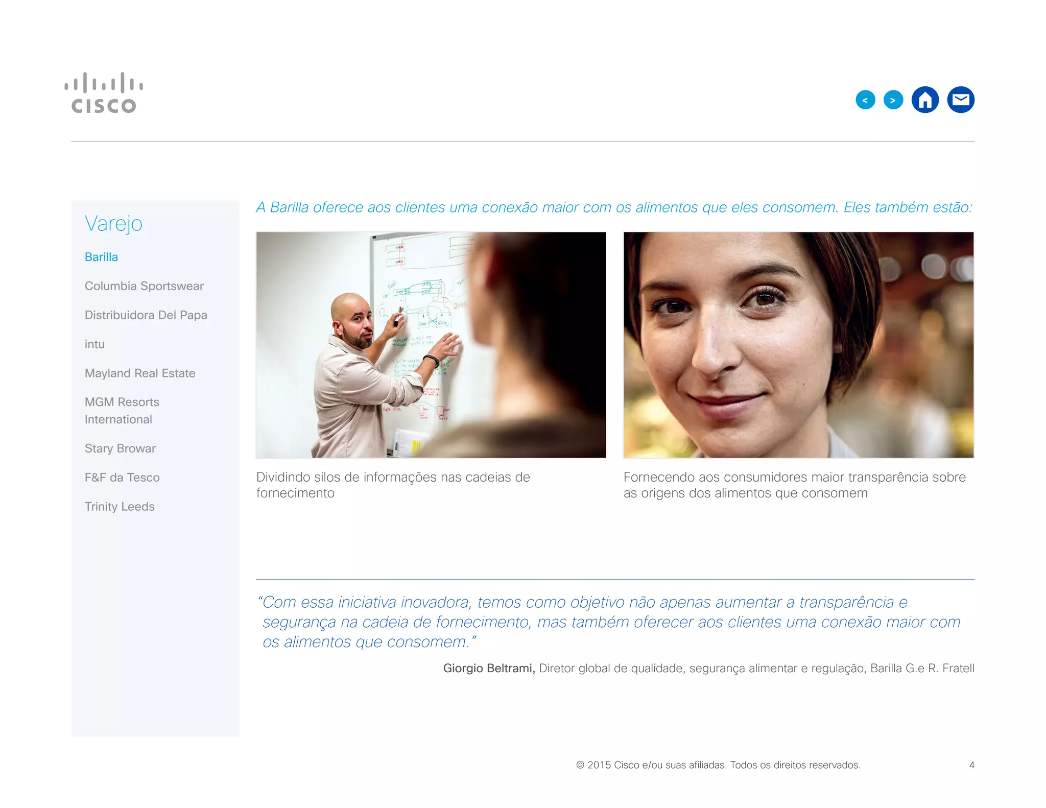 © 2015 Cisco e/ou suas afiliadas. Todos os direitos reservados. 	 4
><
A Barilla oferece aos clientes uma conexão maior com os alimentos que eles consomem. Eles também estão:
“Com essa iniciativa inovadora, temos como objetivo não apenas aumentar a transparência e
segurança na cadeia de fornecimento, mas também oferecer aos clientes uma conexão maior com
os alimentos que consomem.”
Giorgio Beltrami, Diretor global de qualidade, segurança alimentar e regulação, Barilla G.e R. Fratell
Varejo
Barilla
Columbia Sportswear
Distribuidora Del Papa
intu
Mayland Real Estate
MGM Resorts
International
Stary Browar
FF da Tesco
Trinity Leeds
Dividindo silos de informações nas cadeias de
fornecimento
Fornecendo aos consumidores maior transparência sobre
as origens dos alimentos que consomem
 