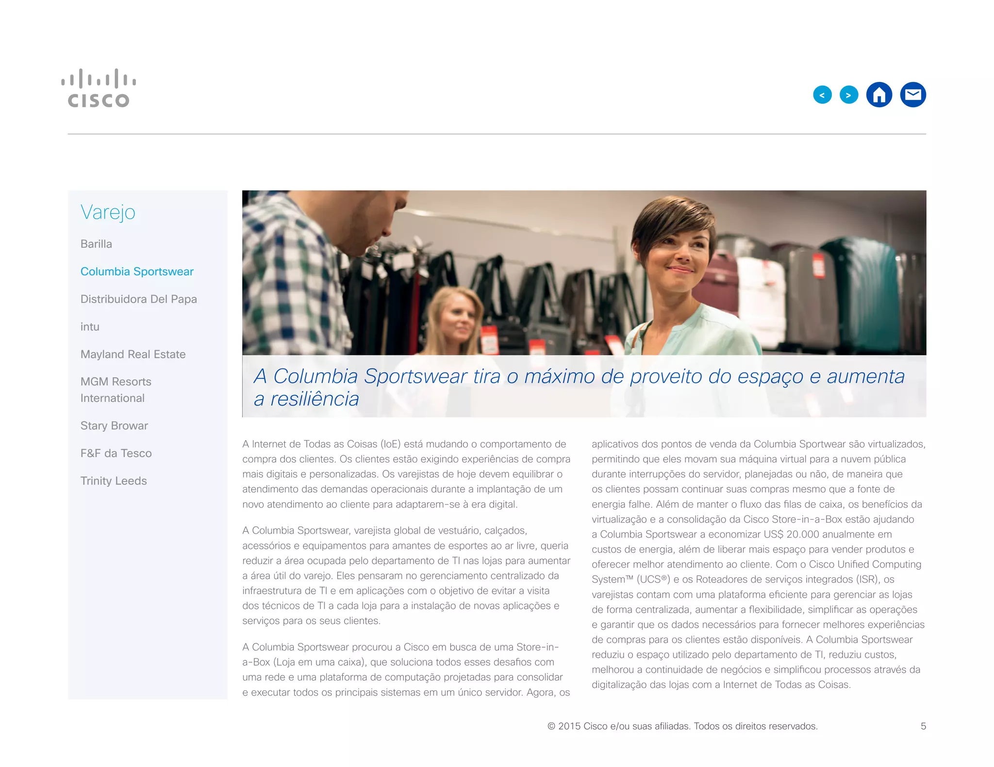 © 2015 Cisco e/ou suas afiliadas. Todos os direitos reservados. 	 5

Varejo
Barilla
Columbia Sportswear
Distribuidora Del Papa
intu
Mayland Real Estate
MGM Resorts
International
Stary Browar
FF da Tesco
Trinity Leeds
A Internet de Todas as Coisas (IoE) está mudando o comportamento de
compra dos clientes. Os clientes estão exigindo experiências de compra
mais digitais e personalizadas. Os varejistas de hoje devem equilibrar o
atendimento das demandas operacionais durante a implantação de um
novo atendimento ao cliente para adaptarem-se à era digital.
A Columbia Sportswear, varejista global de vestuário, calçados,
acessórios e equipamentos para amantes de esportes ao ar livre, queria
reduzir a área ocupada pelo departamento de TI nas lojas para aumentar
a área útil do varejo. Eles pensaram no gerenciamento centralizado da
infraestrutura de TI e em aplicações com o objetivo de evitar a visita
dos técnicos de TI a cada loja para a instalação de novas aplicações e
serviços para os seus clientes.
A Columbia Sportswear procurou a Cisco em busca de uma Store-in-
a-Box (Loja em uma caixa), que soluciona todos esses desafios com
uma rede e uma plataforma de computação projetadas para consolidar
e executar todos os principais sistemas em um único servidor. Agora, os
aplicativos dos pontos de venda da Columbia Sportwear são virtualizados,
permitindo que eles movam sua máquina virtual para a nuvem pública
durante interrupções do servidor, planejadas ou não, de maneira que
os clientes possam continuar suas compras mesmo que a fonte de
energia falhe. Além de manter o fluxo das filas de caixa, os benefícios da
virtualização e a consolidação da Cisco Store-in-a-Box estão ajudando
a Columbia Sportswear a economizar US$ 20.000 anualmente em
custos de energia, além de liberar mais espaço para vender produtos e
oferecer melhor atendimento ao cliente. Com o Cisco Unified Computing
System™ (UCS®) e os Roteadores de serviços integrados (ISR), os
varejistas contam com uma plataforma eficiente para gerenciar as lojas
de forma centralizada, aumentar a flexibilidade, simplificar as operações
e garantir que os dados necessários para fornecer melhores experiências
de compras para os clientes estão disponíveis. A Columbia Sportswear
reduziu o espaço utilizado pelo departamento de TI, reduziu custos,
melhorou a continuidade de negócios e simplificou processos através da
digitalização das lojas com a Internet de Todas as Coisas.
A Columbia Sportswear tira o máximo de proveito do espaço e aumenta
a resiliência
 