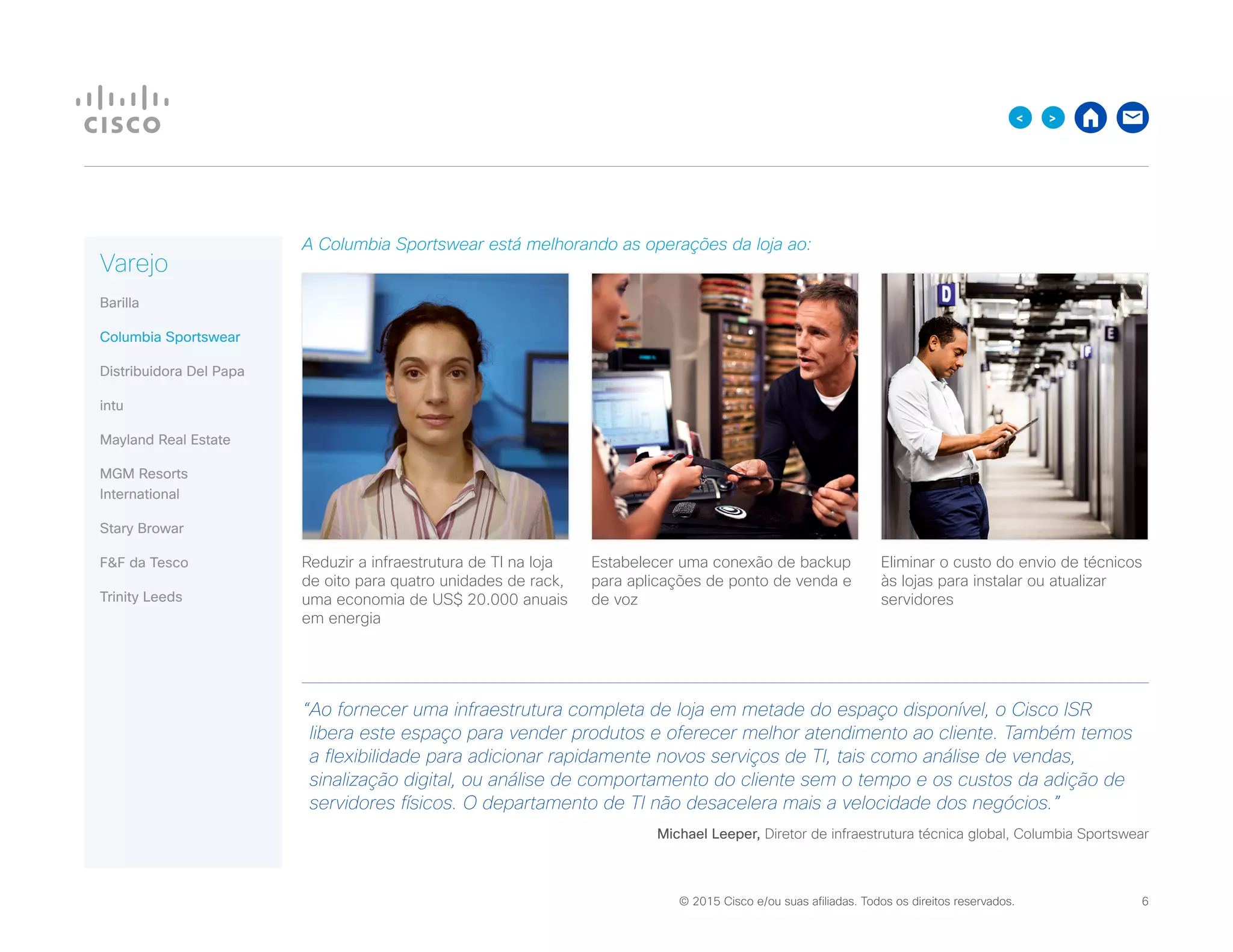 © 2015 Cisco e/ou suas afiliadas. Todos os direitos reservados. 	 6

A Columbia Sportswear está melhorando as operações da loja ao:
Reduzir a infraestrutura de TI na loja
de oito para quatro unidades de rack,
uma economia de US$ 20.000 anuais
em energia
Estabelecer uma conexão de backup
para aplicações de ponto de venda e
de voz
Eliminar o custo do envio de técnicos
às lojas para instalar ou atualizar
servidores
“Ao fornecer uma infraestrutura completa de loja em metade do espaço disponível, o Cisco ISR
libera este espaço para vender produtos e oferecer melhor atendimento ao cliente. Também temos
a flexibilidade para adicionar rapidamente novos serviços de TI, tais como análise de vendas,
sinalização digital, ou análise de comportamento do cliente sem o tempo e os custos da adição de
servidores físicos. O departamento de TI não desacelera mais a velocidade dos negócios.”
Michael Leeper, Diretor de infraestrutura técnica global, Columbia Sportswear
Varejo
Barilla
Columbia Sportswear
Distribuidora Del Papa
intu
Mayland Real Estate
MGM Resorts
International
Stary Browar
FF da Tesco
Trinity Leeds
 
