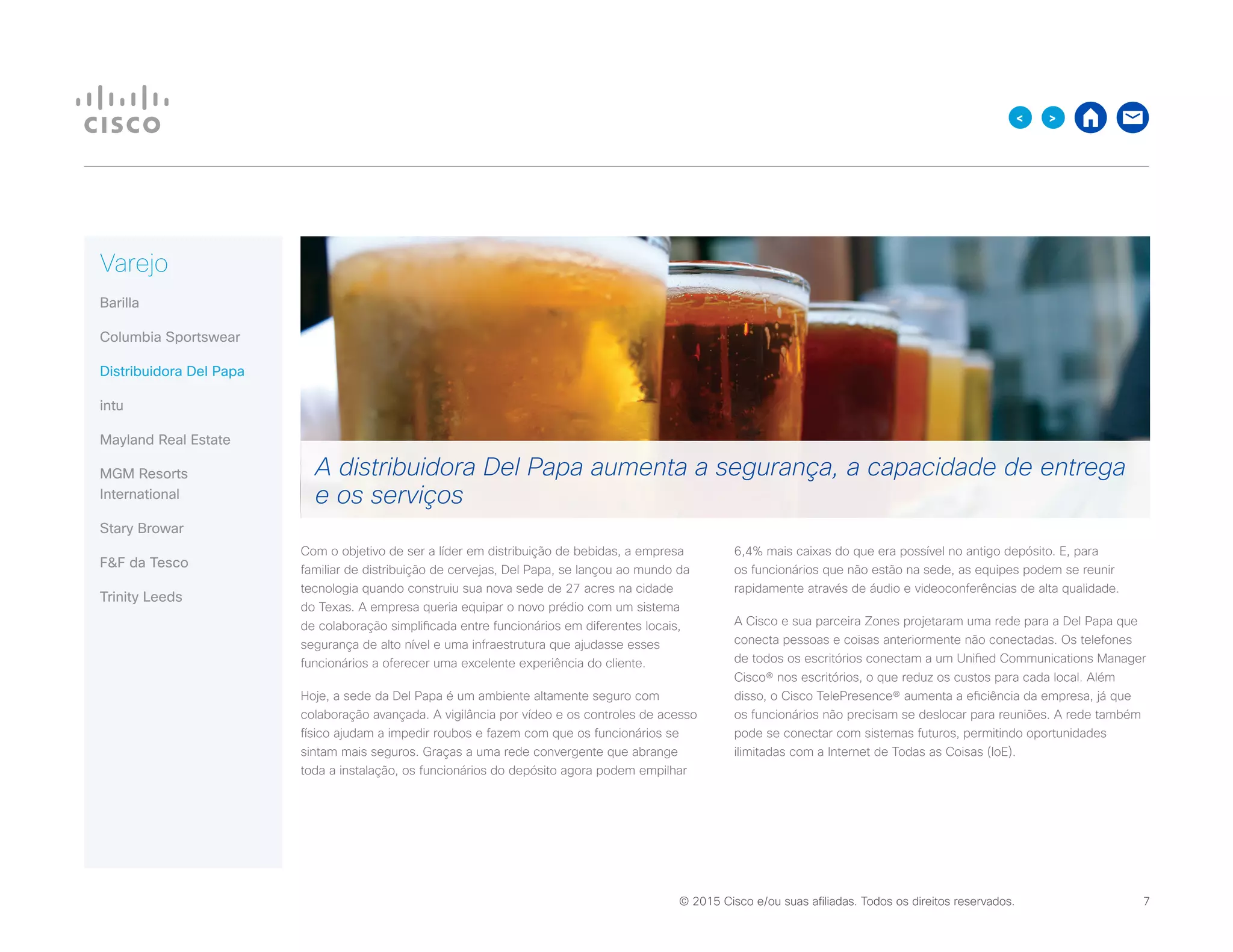 © 2015 Cisco e/ou suas afiliadas. Todos os direitos reservados. 	 7

Varejo
Barilla
Columbia Sportswear
Distribuidora Del Papa
intu
Mayland Real Estate
MGM Resorts
International
Stary Browar
FF da Tesco
Trinity Leeds
Com o objetivo de ser a líder em distribuição de bebidas, a empresa
familiar de distribuição de cervejas, Del Papa, se lançou ao mundo da
tecnologia quando construiu sua nova sede de 27 acres na cidade
do Texas. A empresa queria equipar o novo prédio com um sistema
de colaboração simplificada entre funcionários em diferentes locais,
segurança de alto nível e uma infraestrutura que ajudasse esses
funcionários a oferecer uma excelente experiência do cliente.
Hoje, a sede da Del Papa é um ambiente altamente seguro com
colaboração avançada. A vigilância por vídeo e os controles de acesso
físico ajudam a impedir roubos e fazem com que os funcionários se
sintam mais seguros. Graças a uma rede convergente que abrange
toda a instalação, os funcionários do depósito agora podem empilhar
6,4% mais caixas do que era possível no antigo depósito. E, para
os funcionários que não estão na sede, as equipes podem se reunir
rapidamente através de áudio e videoconferências de alta qualidade.
A Cisco e sua parceira Zones projetaram uma rede para a Del Papa que
conecta pessoas e coisas anteriormente não conectadas. Os telefones
de todos os escritórios conectam a um Unified Communications Manager
Cisco® nos escritórios, o que reduz os custos para cada local. Além
disso, o Cisco TelePresence® aumenta a eficiência da empresa, já que
os funcionários não precisam se deslocar para reuniões. A rede também
pode se conectar com sistemas futuros, permitindo oportunidades
ilimitadas com a Internet de Todas as Coisas (IoE).
A distribuidora Del Papa aumenta a segurança, a capacidade de entrega
e os serviços
 