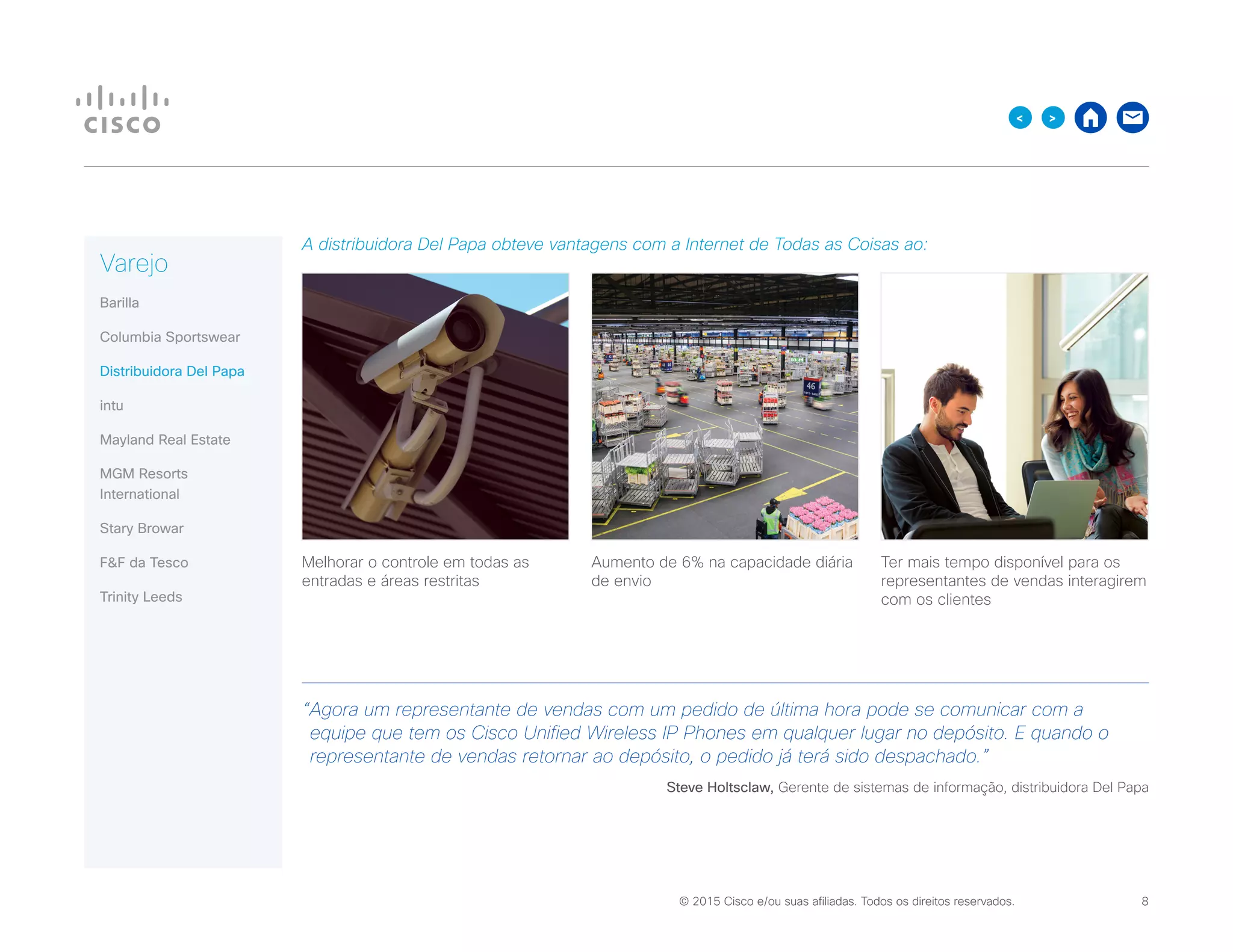 © 2015 Cisco e/ou suas afiliadas. Todos os direitos reservados. 	 8

A distribuidora Del Papa obteve vantagens com a Internet de Todas as Coisas ao:
Melhorar o controle em todas as
entradas e áreas restritas
Aumento de 6% na capacidade diária
de envio
Ter mais tempo disponível para os
representantes de vendas interagirem
com os clientes
“Agora um representante de vendas com um pedido de última hora pode se comunicar com a
equipe que tem os Cisco Unified Wireless IP Phones em qualquer lugar no depósito. E quando o
representante de vendas retornar ao depósito, o pedido já terá sido despachado.”
Steve Holtsclaw, Gerente de sistemas de informação, distribuidora Del Papa
Varejo
Barilla
Columbia Sportswear
Distribuidora Del Papa
intu
Mayland Real Estate
MGM Resorts
International
Stary Browar
FF da Tesco
Trinity Leeds
 