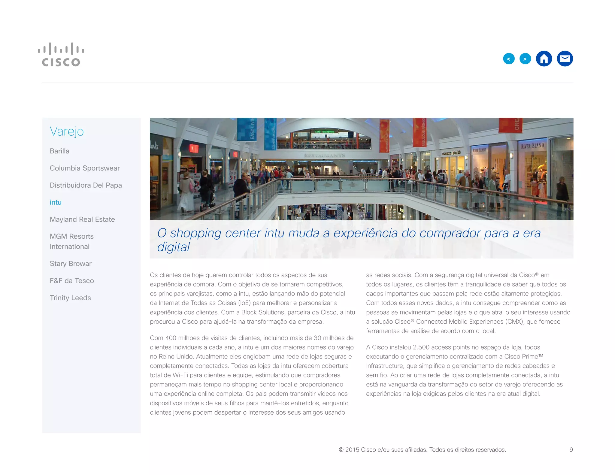 © 2015 Cisco e/ou suas afiliadas. Todos os direitos reservados. 	 9

Varejo
Barilla
Columbia Sportswear
Distribuidora Del Papa
intu
Mayland Real Estate
MGM Resorts
International
Stary Browar
FF da Tesco
Trinity Leeds
Os clientes de hoje querem controlar todos os aspectos de sua
experiência de compra. Com o objetivo de se tornarem competitivos,
os principais varejistas, como a intu, estão lançando mão do potencial
da Internet de Todas as Coisas (IoE) para melhorar e personalizar a
experiência dos clientes. Com a Block Solutions, parceira da Cisco, a intu
procurou a Cisco para ajudá-la na transformação da empresa.
Com 400 milhões de visitas de clientes, incluindo mais de 30 milhões de
clientes individuais a cada ano, a intu é um dos maiores nomes do varejo
no Reino Unido. Atualmente eles englobam uma rede de lojas seguras e
completamente conectadas. Todas as lojas da intu oferecem cobertura
total de Wi-Fi para clientes e equipe, estimulando que compradores
permaneçam mais tempo no shopping center local e proporcionando
uma experiência online completa. Os pais podem transmitir vídeos nos
dispositivos móveis de seus filhos para mantê-los entretidos, enquanto
clientes jovens podem despertar o interesse dos seus amigos usando
as redes sociais. Com a segurança digital universal da Cisco® em
todos os lugares, os clientes têm a tranquilidade de saber que todos os
dados importantes que passam pela rede estão altamente protegidos.
Com todos esses novos dados, a intu consegue compreender como as
pessoas se movimentam pelas lojas e o que atrai o seu interesse usando
a solução Cisco® Connected Mobile Experiences (CMX), que fornece
ferramentas de análise de acordo com o local.
A Cisco instalou 2.500 access points no espaço da loja, todos
executando o gerenciamento centralizado com a Cisco Prime™
Infrastructure, que simplifica o gerenciamento de redes cabeadas e
sem fio. Ao criar uma rede de lojas completamente conectada, a intu
está na vanguarda da transformação do setor de varejo oferecendo as
experiências na loja exigidas pelos clientes na era atual digital.
O shopping center intu muda a experiência do comprador para a era
digital
 
