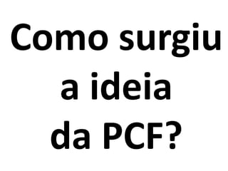 Como surgiu
a ideia
da PCF?
 