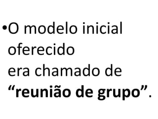 •O modelo inicial
oferecido
era chamado de
“reunião de grupo”.
 