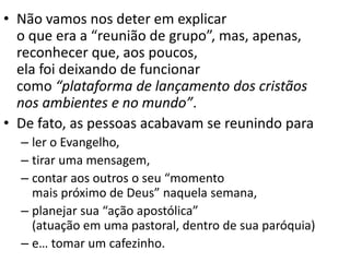 • Não vamos nos deter em explicar
o que era a “reunião de grupo”, mas, apenas,
reconhecer que, aos poucos,
ela foi deixando de funcionar
como “plataforma de lançamento dos cristãos
nos ambientes e no mundo”.
• De fato, as pessoas acabavam se reunindo para
– ler o Evangelho,
– tirar uma mensagem,
– contar aos outros o seu “momento
mais próximo de Deus” naquela semana,
– planejar sua “ação apostólica”
(atuação em uma pastoral, dentro de sua paróquia)
– e… tomar um cafezinho.
 