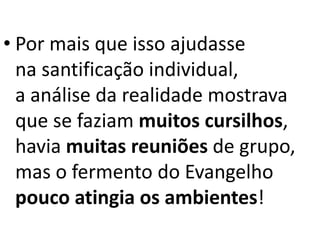 • Por mais que isso ajudasse
na santificação individual,
a análise da realidade mostrava
que se faziam muitos cursilhos,
havia muitas reuniões de grupo,
mas o fermento do Evangelho
pouco atingia os ambientes!
 