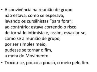 • A convivência na reunião de grupo
não estava, como se esperava,
levando os cursilhistas “para fora”;
ao contrário: estava correndo o risco
de torná-lo intimista e, assim, esvaziar-se,
como se a reunião de grupo,
por ser simples meio,
pudesse se tornar o fim,
a meta do Movimento.
• Trocou-se, pouco a pouco, o meio pelo fim.
 