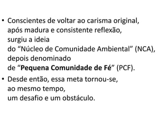• Conscientes de voltar ao carisma original,
após madura e consistente reflexão,
surgiu a ideia
do “Núcleo de Comunidade Ambiental” (NCA),
depois denominado
de “Pequena Comunidade de Fé” (PCF).
• Desde então, essa meta tornou-se,
ao mesmo tempo,
um desafio e um obstáculo.
 