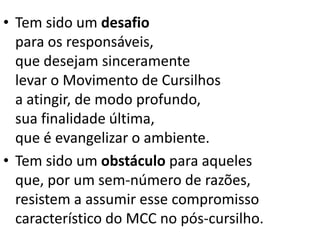 • Tem sido um desafio
para os responsáveis,
que desejam sinceramente
levar o Movimento de Cursilhos
a atingir, de modo profundo,
sua finalidade última,
que é evangelizar o ambiente.
• Tem sido um obstáculo para aqueles
que, por um sem-número de razões,
resistem a assumir esse compromisso
característico do MCC no pós-cursilho.
 