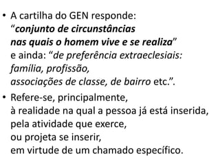 • A cartilha do GEN responde:
“conjunto de circunstâncias
nas quais o homem vive e se realiza”
e ainda: “de preferência extraeclesiais:
família, profissão,
associações de classe, de bairro etc.”.
• Refere-se, principalmente,
à realidade na qual a pessoa já está inserida,
pela atividade que exerce,
ou projeta se inserir,
em virtude de um chamado específico.
 
