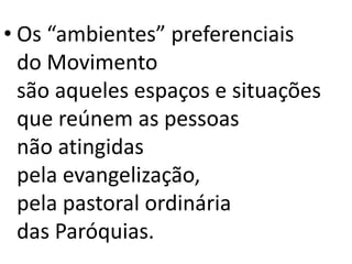 • Os “ambientes” preferenciais
do Movimento
são aqueles espaços e situações
que reúnem as pessoas
não atingidas
pela evangelização,
pela pastoral ordinária
das Paróquias.
 