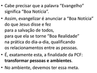 • Cabe precisar que a palavra “Evangelho”
significa “Boa Notícia”.
• Assim, evangelizar é anunciar a “Boa Notícia”
do que Jesus disse e fez
para a salvação de todos,
para que ela se torne “Boa Realidade”
na prática do dia-a-dia, qualificando
os relacionamentos entre as pessoas.
• É, exatamente esta, a finalidade da PCF:
transformar pessoas e ambientes.
• No ambiente, devemos ter essa meta.
 