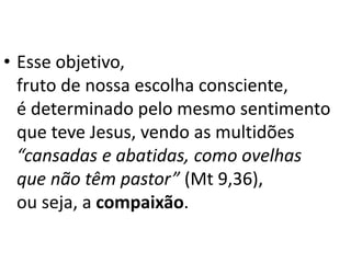 • Esse objetivo,
fruto de nossa escolha consciente,
é determinado pelo mesmo sentimento
que teve Jesus, vendo as multidões
“cansadas e abatidas, como ovelhas
que não têm pastor” (Mt 9,36),
ou seja, a compaixão.
 