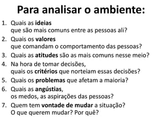 Para analisar o ambiente:
1. Quais as ideias
que são mais comuns entre as pessoas ali?
2. Quais os valores
que comandam o comportamento das pessoas?
3. Quais as atitudes são as mais comuns nesse meio?
4. Na hora de tomar decisões,
quais os critérios que norteiam essas decisões?
5. Quais os problemas que afetam a maioria?
6. Quais as angústias,
os medos, as aspirações das pessoas?
7. Quem tem vontade de mudar a situação?
O que querem mudar? Por quê?
 