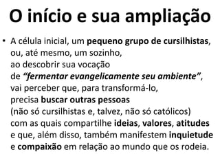 O início e sua ampliação
• A célula inicial, um pequeno grupo de cursilhistas,
ou, até mesmo, um sozinho,
ao descobrir sua vocação
de “fermentar evangelicamente seu ambiente”,
vai perceber que, para transformá-lo,
precisa buscar outras pessoas
(não só cursilhistas e, talvez, não só católicos)
com as quais compartilhe ideias, valores, atitudes
e que, além disso, também manifestem inquietude
e compaixão em relação ao mundo que os rodeia.
 