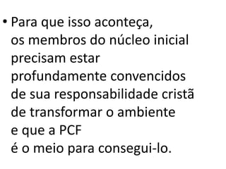 • Para que isso aconteça,
os membros do núcleo inicial
precisam estar
profundamente convencidos
de sua responsabilidade cristã
de transformar o ambiente
e que a PCF
é o meio para consegui-lo.
 