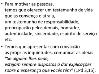• Para motivar as pessoas,
temos que oferecer um testemunho de vida
que as convença e atraia,
um testemunho de responsabilidade,
preocupação pelos demais, honradez,
autenticidade, sinceridade, espírito de serviço
etc.
• Temos que apresentar com convicção
as próprias inquietudes, comunicar as ideias.
“Se alguém lhes pede,
estejam sempre dispostos a dar explicações
sobre a esperança que vocês têm” (1Pd 3,15).
 