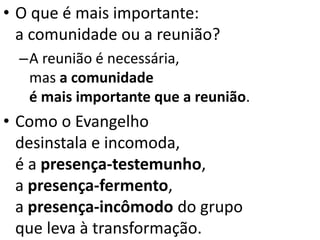 • O que é mais importante:
a comunidade ou a reunião?
–A reunião é necessária,
mas a comunidade
é mais importante que a reunião.
• Como o Evangelho
desinstala e incomoda,
é a presença-testemunho,
a presença-fermento,
a presença-incômodo do grupo
que leva à transformação.
 